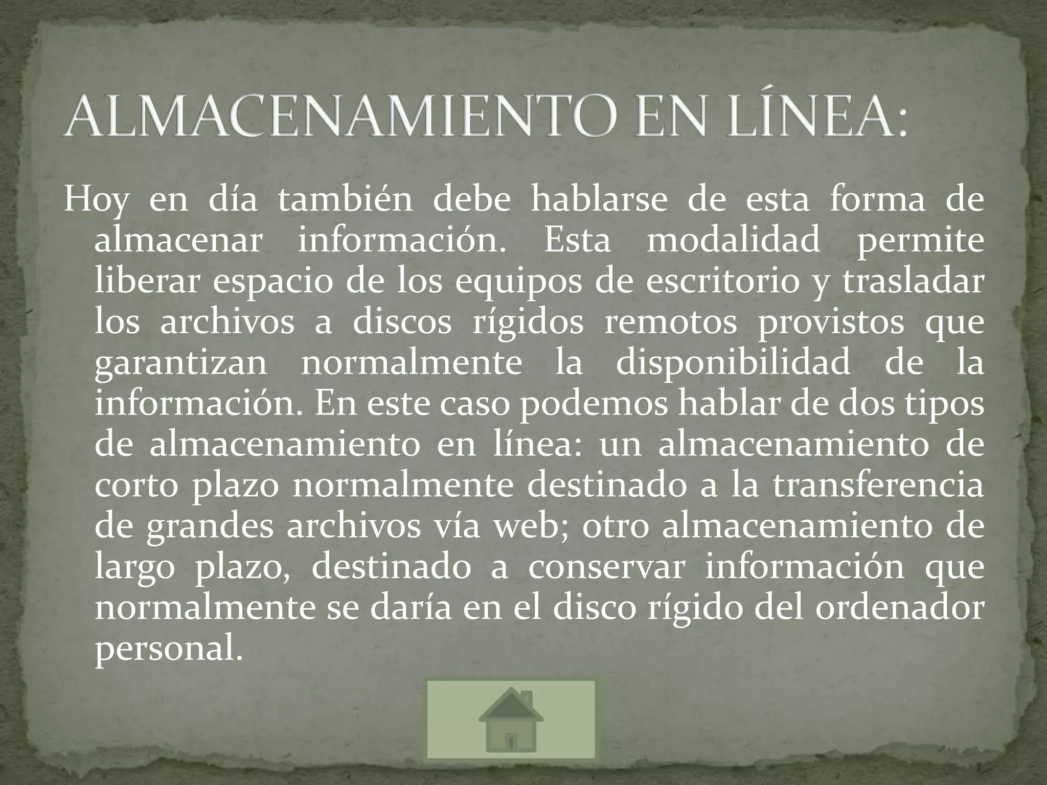 Hoy en día también debe hablarse de esta forma de almacenar información. Esta modalidad permite liberar espacio de los equipos de escritorio y trasladar los archivos a discos rígidos remotos provistos que garantizan normalmente la disponibilidad de la información. En este caso podemos hablar de dos tipos de almacenamiento en línea: un almacenamiento de corto plazo normalmente destinado a la transferencia de grandes archivos vía web; otro almacenamiento de largo plazo, destinado a conservar información que normalmente se daría en el disco rígido del ordenador personal.ALMACENAMIENTO EN LÍNEA: