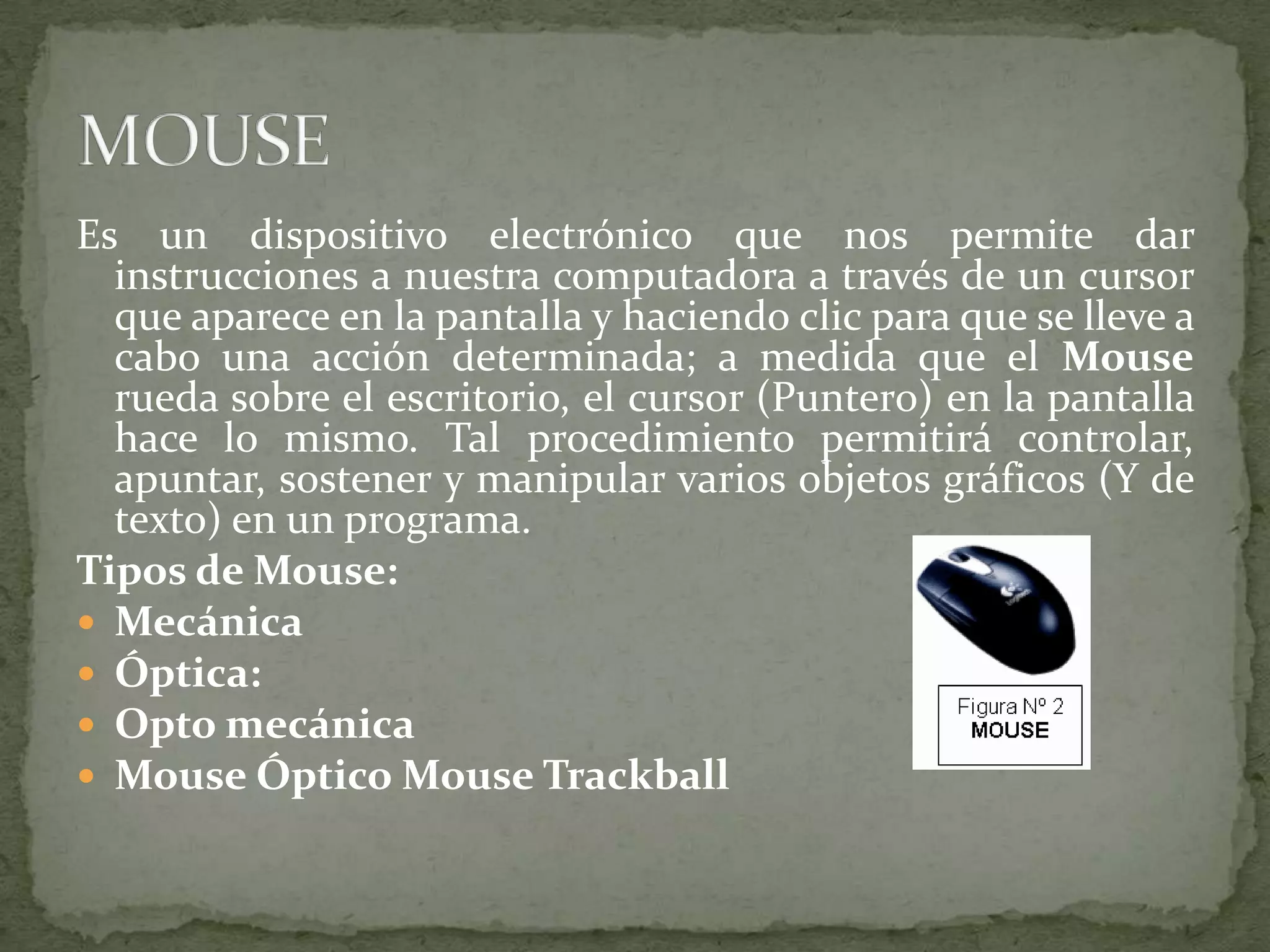 Es un dispositivo electrónico que nos permite dar instrucciones a nuestra computadora a través de un cursor que aparece en la pantalla y haciendo clic para que se lleve a cabo una acción determinada; a medida que el Mouse rueda sobre el escritorio, el cursor (Puntero) en la pantalla hace lo mismo. Tal procedimiento permitirá controlar, apuntar, sostener y manipular varios objetos gráficos (Y de texto) en un programa.Tipos de Mouse:MecánicaÓptica:Opto mecánicaMouse Óptico Mouse TrackballMOUSE