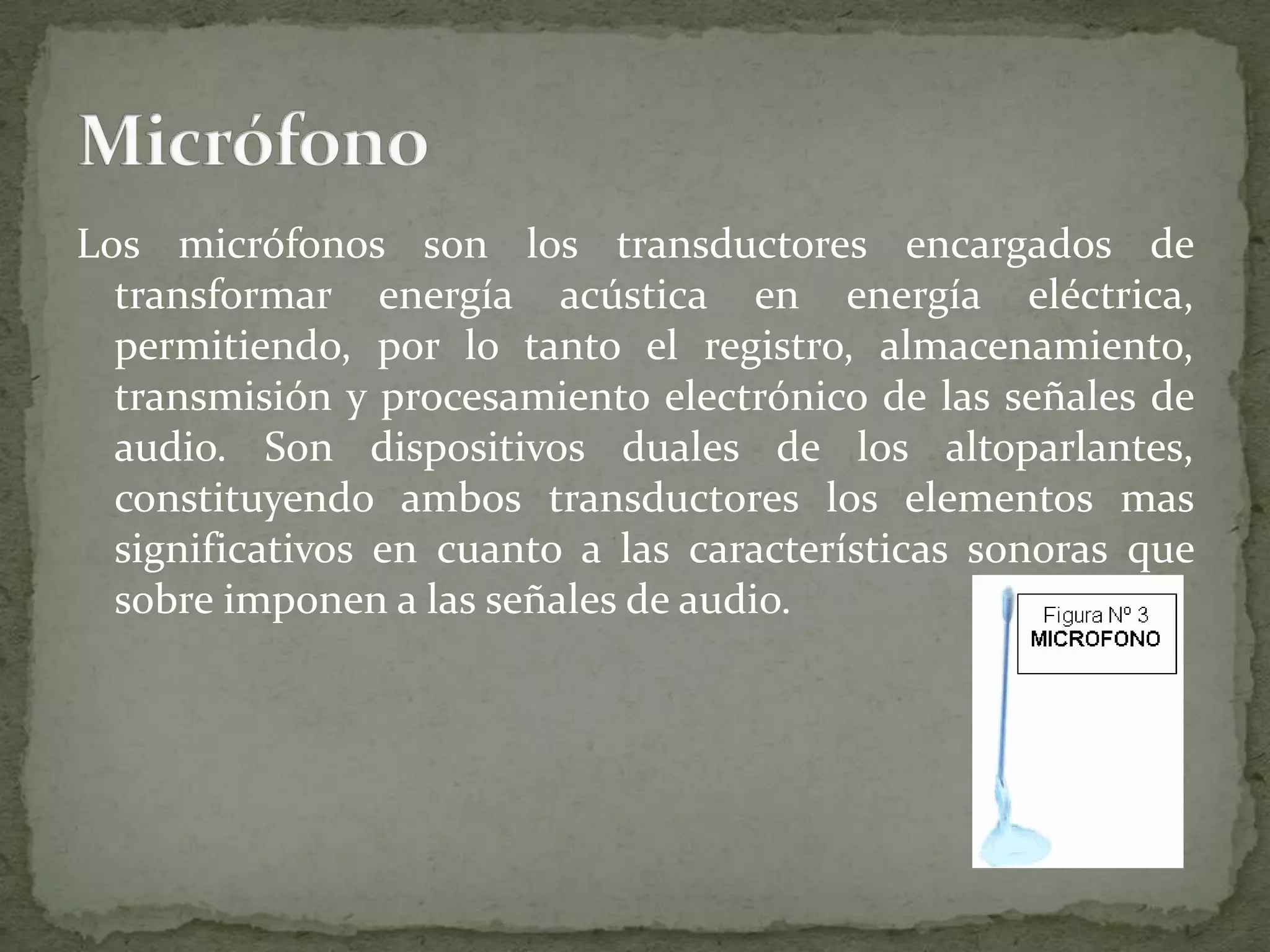 Los micrófonos son los transductores encargados de transformar energía acústica en energía eléctrica, permitiendo, por lo tanto el registro, almacenamiento, transmisión y procesamiento electrónico de las señales de audio. Son dispositivos duales de los altoparlantes, constituyendo ambos transductores los elementos mas significativos en cuanto a las características sonoras que sobre imponen a las señales de audio.Micrófono