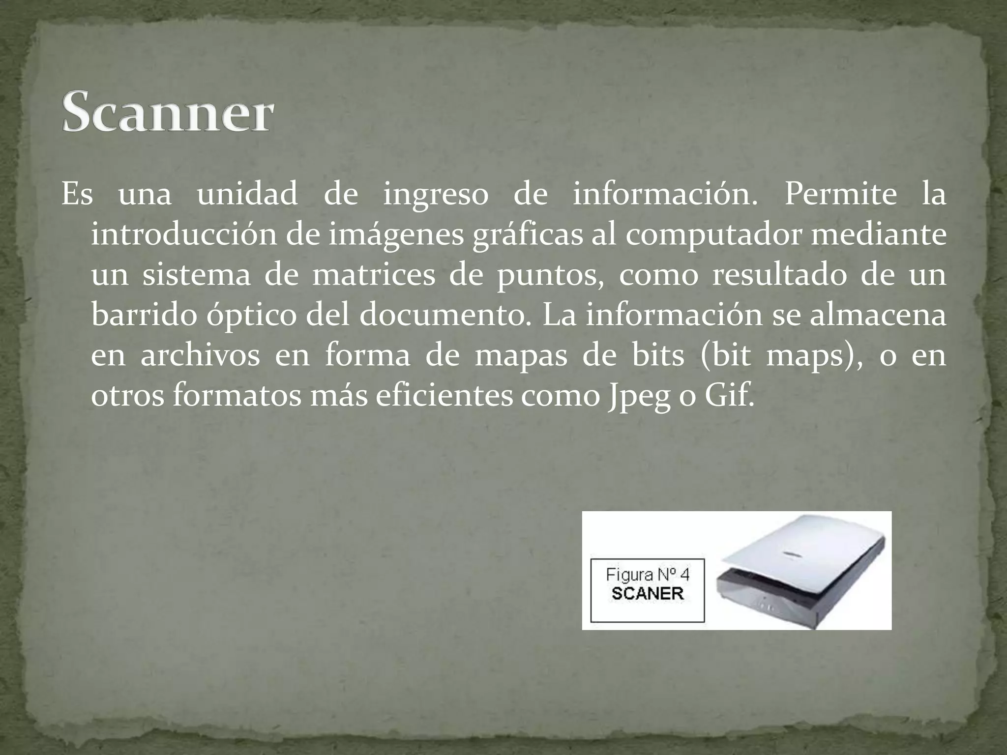 Es una unidad de ingreso de información. Permite la introducción de imágenes gráficas al computador mediante un sistema de matrices de puntos, como resultado de un barrido óptico del documento. La información se almacena en archivos en forma de mapas de bits (bit maps), o en otros formatos más eficientes como Jpeg o Gif.Scanner