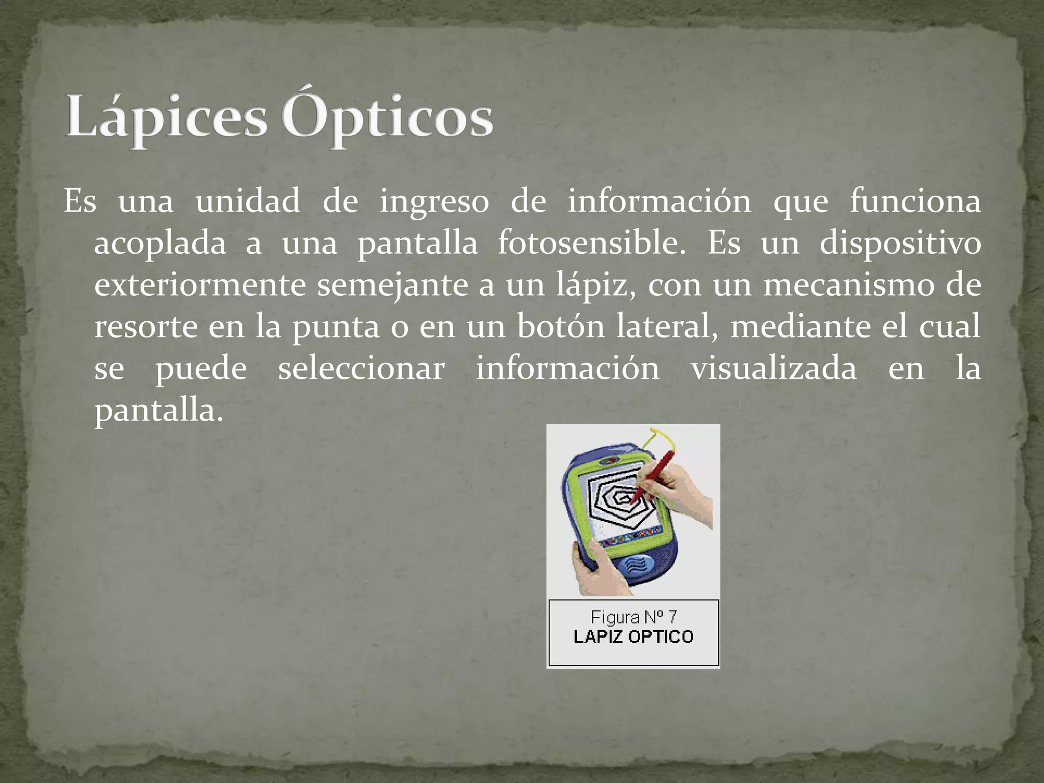 Es una unidad de ingreso de información que funciona acoplada a una pantalla fotosensible. Es un dispositivo exteriormente semejante a un lápiz, con un mecanismo de resorte en la punta o en un botón lateral, mediante el cual se puede seleccionar información visualizada en la pantalla.Lápices Ópticos