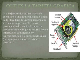 Una tarjeta gráfica es una tarjeta de
expansión o un circuito integrado (chip),
de la placa base de la computadora, que
se encarga de procesar los datos
provenientes de la unidad central de
procesamiento (CPU) y transformarlos en
información comprensible y
representable en el dispositivo de salida
(por ejemplo: monitor, televisor o
proyector).
 