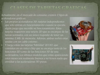Actualmente, en el mercado de consumo, existen 2 tipos de
aceleradoras gráficas:
• Las propias aceleradoras 3D, tarjetas independientes
que sólo entran en funcionamiento cuando se ejecuta
algún juego que necesite su funcionamiento. Estas
tarjetas requieren una tarjeta 2D que se encargue de las
tareas normales, con un único requisito de tener un
mínimo 2 Mb. de memoria. Además, ambas suelen estar
unidas con un cable externo.
• Y luego están las tarjetas "híbridas" 2D/3D, que
consisten en un único chip que se encarga tanto de las
funciones 2D como de las funciones 3D de una
aceleradora. Los últimos modelos que están apareciendo
estos meses son realmente buenos y no tienen nada que
envidiar a las aceleradoras 3D puras.
 
