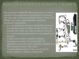 Para procesar la salida del video generado por el sistema
operativo y las aplicaciones o programas en ejecución.
Este video sale a través de un puerto (VGA, S-Video, DVI,
HDMI, etc.) a uno o varios pantallas, monitores,
televisores o proyectores
• Con una pantalla de tamaño considerable (arriba de
21pulgadas) ya que la tarjeta necesita “pintar” una
pantalla más ancha, por ende, de mayor resolución
en el mismo tiempo que lo haría en una pantalla más
pequeña.
• Cuando vemos videos a pantalla completa.
Descarguen un tráiler en formato MOV de
QuickTime y reprodúzcanlo a pantalla completa. Si es
HD o de por lo menos 720p, mejor.
• Cuando usamos juegos de video con el nivel de
detalle, texturas y realismo configurable.
 