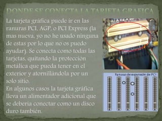 La tarjeta gráfica puede ir en las
ranuras PCI, AGP, o PCI Express (la
mas nueva, yo no he usado ninguna
de estas por lo que no os puedo
ayudar). Se conecta como todas las
tarjetas, quitando la protección
metálica que pueda tener en el
exterior y atornillándola por un
solo sitio.
En algunos casos la tarjeta gráfica
lleva un alimentador adicional que
se debería conectar como un disco
duro también.
 
