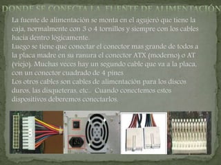 La fuente de alimentación se monta en el agujeró que tiene la
caja, normalmente con 3 o 4 tornillos y siempre con los cables
hacia dentro lógicamente.
Luego se tiene que conectar el conector mas grande de todos a
la placa madre en su ranura el conector ATX (moderno) o AT
(viejo). Muchas veces hay un segundo cable que va a la placa,
con un conector cuadrado de 4 pines
Los otros cables son cables de alimentación para los discos
duros, las disqueteras, etc.. Cuando conectemos estos
dispositivos deberemos conectarlos.
 