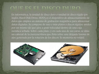 En informática, la unidad de disco duro o unidad de disco rígido (en
inglés: Hard Disk Drive, HDD) es el dispositivo de almacenamiento de
datos que emplea un sistema de grabación magnética para almacenar
datos digitales. Se compone de uno o más platos o discos rígidos, unidos
por un mismo eje que gira a gran velocidad dentro de una caja
metálica sellada. Sobre cada plato, y en cada una de sus caras, se sitúa
un cabezal de lectura/escritura que flota sobre una delgada lámina de
aire generada por la rotación de los discos. Es memoria no volátil.
 