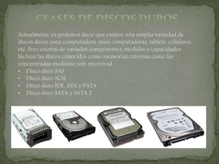 Actualmente ya podemos decir que existen una amplía variedad de
discos duros para computadora, mini computadoras, tablets, celulares,
etc. Pero existen de variados componentes, medidas y capacidades.
Incluye ha discos conocidos como memorias externas como las
concentradas mediante usb, micros sd.
• Disco duro SAS
• Disco duro SCSI
• Disco duro IDE, ATA y PATA
• Disco duro SATA y SATA 2
 