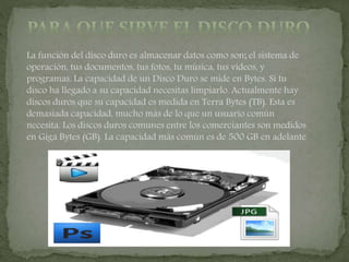 La función del disco duro es almacenar datos como son; el sistema de
operación, tus documentos, tus fotos, tu música, tus videos, y
programas. La capacidad de un Disco Duro se mide en Bytes. Si tu
disco ha llegado a su capacidad necesitas limpiarlo. Actualmente hay
discos duros que su capacidad es medida en Terra Bytes (TB). Esta es
demasiada capacidad, mucho más de lo que un usuario común
necesita. Los discos duros comunes entre los comerciantes son medidos
en Giga Bytes (GB). La capacidad más común es de 500 GB en adelante
 