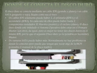 El disco duro se conecta mediante un cable IDE (grande y plano) o un cable
SATA (pequeño y rojo). Según como sea el tuyo:
• De cables IDE solamente puede haber 2, el primario (IDE1) y el
secundario (IDE2). En cada uno de ellos puede haber hasta 2
componentes instalados. El Maestro (master) y el esclavo (slave). El disco
duro donde esté instalado el Sistema Operativo debe estar en el Primary
Master. Los otros, da igual, pero es mejor no tener dos discos duros en el
mismo IDE, por lo que el segundo Disco duro yo lo pondría en Secondary
Master.
• De ranuras SATA puede haber más. Normalmente no hay problema en
donde lo conectes pero puede que tengas que tocar algo de la BIOS
(consulta el manual de la placa madre).
 