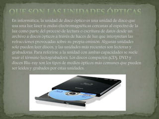 En informática, la unidad de disco óptico es una unidad de disco que
usa una luz láser u ondas electromagnéticas cercanas al espectro de la
luz como parte del proceso de lectura o escritura de datos desde un
archivo a discos ópticos a través de haces de luz que interpretan las
refracciones provocadas sobre su propia emisión. Algunas unidades
solo pueden leer discos, y las unidades más recientes son lectoras y
grabadoras. Para referirse a la unidad con ambas capacidades se suele
usar el término lectograbadora. Los discos compactos (CD), DVD y
discos Blu-ray son los tipos de medios ópticos más comunes que pueden
ser leídos y grabados por estas unidades.
 