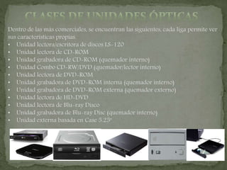 Dentro de las más comerciales, se encuentran las siguientes, cada liga permite ver
sus características propias.
• Unidad lectora/escritora de discos LS-120
• Unidad lectora de CD-ROM
• Unidad grabadora de CD-ROM (quemador interno)
• Unidad Combo CD-RW/DVD (quemador/lector interno)
• Unidad lectora de DVD-ROM
• Unidad grabadora de DVD-ROM interna (quemador interno)
• Unidad grabadora de DVD-ROM externa (quemador externo)
• Unidad lectora de HD-DVD
• Unidad lectora de Blu-ray Disco
• Unidad grabadora de Blu-ray Disc (quemador interno)
• Unidad externa basada en Case 5.25"
 