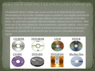 Un elemento básico común que se encuentra en la mayoría de los sistemas
informáticos de hoy en día, unidades ópticas permiten una amplia variedad de
funciones. Duros de ordenador que utilizan rayos láser para leer y escribir
datos , las personas a menudo usan las unidades ópticas para su archivo . Más
lento que el de otras formas de almacenamiento, unidades ópticas , tales como
unidades de CD o DVD se provee el espacio necesario para los programas y
otras piezas grandes de información que no requiere velocidad de acceso
rápido.
 
