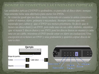 Las unidades ópticas CD/DVD o grabadora, es parecido al disco duro, aunque
lógicamente tiene una abertura para meter los DVDs.
• Se conecta igual que un disco duro, teniendo en cuanta lo antes comentado
sobre el master, slave, primary o secondary. Siempre intenta que esté
separado por cables y que el DVD sea menos prioritario. Es decir que si
tienes un disco duro y un DVD, pon cada uno en un cable distinto, mientras
que si tienes 2 discos duros y un DVD, pon los discos duros en master y cada
uno en un cable, mientras el DVD puede estar en slave en cualquiera. Una
excepción es si tienes un DVD y una grabadora y quieres copiar discos de
uno a otro.
 