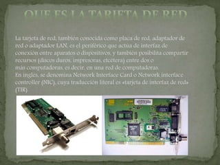 La tarjeta de red, también conocida como placa de red, adaptador de
red o adaptador LAN, es el periférico que actúa de interfaz de
conexión entre aparatos o dispositivos, y también posibilita compartir
recursos (discos duros, impresoras, etcétera) entre dos o
más computadoras, es decir, en una red de computadoras.
En inglés, se denomina Network Interface Card o Network interface
controller (NIC), cuya traducción literal es «tarjeta de interfaz de red»
(TIR).
 