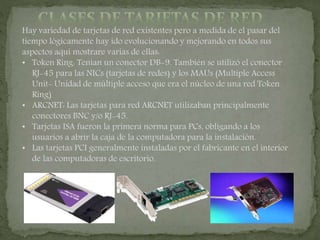 Hay variedad de tarjetas de red existentes pero a medida de el pasar del
tiempo lógicamente hay ido evolucionando y mejorando en todos sus
aspectos aquí mostrare varias de ellas:
• Token Ring: Tenían un conector DB-9. También se utilizó el conector
RJ-45 para las NICs (tarjetas de redes) y los MAUs (Multiple Access
Unit- Unidad de múltiple acceso que era el núcleo de una red Token
Ring)
• ARCNET: Las tarjetas para red ARCNET utilizaban principalmente
conectores BNC y/o RJ-45.
• Tarjetas ISA fueron la primera norma para PCs, obligando a los
usuarios a abrir la caja de la computadora para la instalación.
• Las tarjetas PCI generalmente instaladas por el fabricante en el interior
de las computadoras de escritorio.
 