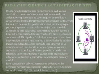 Una tarjeta Ethernet se usa para crear una red, ya sea
doméstica o en una oficina, cuando tienes mas de un
ordenador y quieres que se comuniquen entre ellos; o
conectar a la misma ISP (proveedor de servicios de Internet).
En una red de casa, las posibilidades son grandes ya que
podemos aprovecharnos de las ventajas de una red de
cableado de alta velocidad, contratando solo un acceso a
Internet y compartiéndolo entre todos los PC’s. Habremos
creado una LAN rápida y fiable donde compartir archivos,
información, datos y jugar en red a velocidades de vértigo.
Desde hace décadas, se ha probado que Ethernet es la
solución de red mas barata y popular para negocios y
empresas. La tecnología Ethernet permite a productos
Ethernet, tales como tarjetas y cables, unir ordenadores,
estaciones de trabajo y servidores de cualquier marca y
modelo.
Para conectar un cable Ethernet a un ordenador, las
personas normalmente usan un adaptador de red, también
conocido como NIC (Network Interface Card).
 