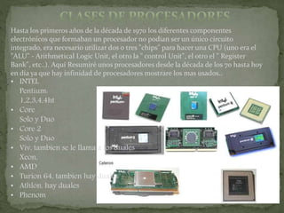 Hasta los primeros años de la década de 1970 los diferentes componentes
electrónicos que formaban un procesador no podían ser un único circuito
integrado, era necesario utilizar dos o tres "chips" para hacer una CPU (uno era el
"ALU" - Arithmetical Logic Unit, el otro la " control Unit", el otro el " Register
Bank", etc..). Aquí Resumiré unos procesadores desde la década de los 70 hasta hoy
en día ya que hay infinidad de procesadores mostrare los mas usados..
• INTEL
Pentium:
1,2,3,4,4ht
• Core
Solo y Duo
• Core 2
Solo y Duo
• Viv, tambien se le llama a los duales
Xeon,
• AMD
• Turion 64, tambien hay duales
• Athlon, hay duales
• Phenom
 