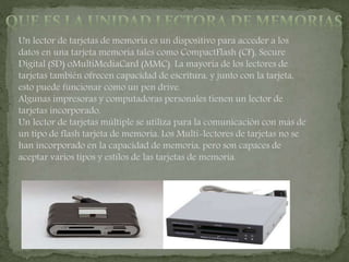 Un lector de tarjetas de memoria es un dispositivo para acceder a los
datos en una tarjeta memoria tales como CompactFlash (CF), Secure
Digital (SD) oMultiMediaCard (MMC). La mayoría de los lectores de
tarjetas también ofrecen capacidad de escritura, y junto con la tarjeta,
esto puede funcionar como un pen drive.
Algunas impresoras y computadoras personales tienen un lector de
tarjetas incorporado.
Un lector de tarjetas múltiple se utiliza para la comunicación con más de
un tipo de flash tarjeta de memoria. Los Multi-lectores de tarjetas no se
han incorporado en la capacidad de memoria, pero son capaces de
aceptar varios tipos y estilos de las tarjetas de memoria.
 