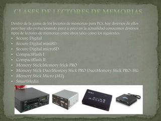 Dentro de la gama de los lectores de memorias para PCs, hay diversos de ellos
pero hay ido evolucionando poco a poco en la actualidad conocemos diversos
tipos de lectores de memorias entre otros tales como los siguientes:
• Secure Digital
• Secure Digital miniSD
• Secure Digital microSD
• CompactFlash I
• CompactFlash II
• Memory Stick/Memory Stick PRO
• Memory Stick Duo/Memory Stick PRO Duo/Memory Stick PRO-HG
• Memory Stick Micro (M2)
• SmartMedia
 