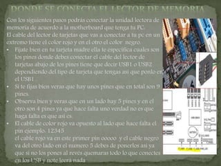 Con los siguientes pasos podrás conectar la unidad lectora de
memoria de acuerdo a la motherboard que tenga tu PC:
El cable del lector de tarjetas que vas a conectar a tu pc en un
extremo tiene el color rojo y en el otro el color negro.
• Fíjate bien en tu tarjeta madre ella te especifica cuales son
los pines donde debes conectar el cable del lector de
tarjetas abajo de los pines tiene que decir USB1 o USB2
dependiendo del tipo de tarjeta que tengas así que ponlo en
el USB1 .
• Si te fijas bien veras que hay unos pines que en total son 9
pines.
• Observa bien y veras que en un lado hay 5 pines y en el
otro son 4 pines ya que hace falta uno verdad no es que
haga falta es que así es.
• El cable de color rojo va opuesto al lado que hace falta el
pin ejemplo: 12345
el cable rojo va en este primer pin ooooo y el cable negro
va del otro lado en el numero 5 debes de ponerlos así ya
que si no los pones al revés quemaras todo lo que conectes
en los USB y note leerá nada
 