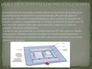 Una unidad de procesamiento central controla las funciones de la mayoría de
los productos electrónicos. Por lo general llamada CPU (por sus siglas en
Inglés), este componente acepta la entrada de datos, procesa la información y
la envía a cualquier componente que se encarga de ejecutar la acción. Las CPU
son conocidas también como microprocesadores y están en el centro de
cualquier sistema de computadora.
A pesar de que generalmente se considera que las CPU son como un chip de
computadora, también se pueden encontrar en muchos otros dispositivos
electrónicos, incluyendo teléfonos móviles, dispositivos portátiles, microondas,
televisores y juguetes
 