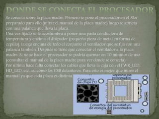 Se conecta sobre la placa madre. Primero se pone el procesador en el Slot
preparado para ello (mirar el manual de la placa madre) luego se aprieta
con una palanca que lleva la placa.
Una vez fijado se le acostumbra a poner una pasta conductora de
temperatura y encima el disipador (pequeña pieza de metal en forma de
cepillo). Luego encima de todo el conjunto el ventilador que se fija con una
palanca también. Después se tiene que conectar el ventilador a la placa
madre. Si no se hace el procesador se podría quemar en 10 minutos de uso
(consultar el manual de la placa madre para ver donde se conecta)
Por última hace falta conectar los cables que lleva la caja con el PWR_LED,
HD_LED, etc. así como los USB delanteros. Para esto es mejor que mires el
manual ya que cada placa es distinta.
 