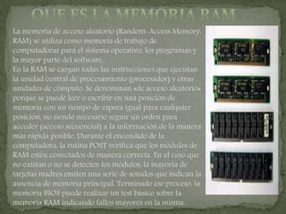 La memoria de acceso aleatorio (Random-Access Memory,
RAM) se utiliza como memoria de trabajo de
computadoras para el sistema operativo, los programas y
la mayor parte del software.
En la RAM se cargan todas las instrucciones que ejecutan
la unidad central de procesamiento (procesador) y otras
unidades de cómputo. Se denominan «de acceso aleatorio»
porque se puede leer o escribir en una posición de
memoria con un tiempo de espera igual para cualquier
posición, no siendo necesario seguir un orden para
acceder (acceso secuencial) a la información de la manera
más rápida posible. Durante el encendido de la
computadora, la rutina POST verifica que los módulos de
RAM estén conectados de manera correcta. En el caso que
no existan o no se detecten los módulos, la mayoría de
tarjetas madres emiten una serie de sonidos que indican la
ausencia de memoria principal. Terminado ese proceso, la
memoria BIOS puede realizar un test básico sobre la
memoria RAM indicando fallos mayores en la misma.
 