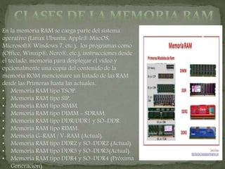 En la memoria RAM se carga parte del sistema
operativo (Linux Ubuntu, Apple® MacOS,
Microsoft® Windows 7, etc.), los programas como
(Office, Winzip®, Nero®, etc.), instrucciones desde
el teclado, memoria para desplegar el video y
opcionalmente una copia del contenido de la
memoria ROM mencionare un listado de las RAM
desde las Primeras hasta las actuales..
• Memoria RAM tipo TSOP.
• Memoria RAM tipo SIP.
• Memoria RAM tipo SIMM.
• Memoria RAM tipo DIMM - SDRAM.
• Memoria RAM tipo DDR/DDR1 y SO-DDR.
• Memoria RAM tipo RIMM.
• Memoria G-RAM / V-RAM (Actual).
• Memoria RAM tipo DDR2 y SO-DDR2 (Actual).
• Memoria RAM tipo DDR3 y SO-DDR3(Actual).
• Memoria RAM tipo DDR4 y SO-DDR4 (Próxima
Generación).
 
