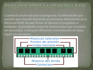 Cuando el usuario ejecuta un programa, la información que
necesita para hacerlo funcionar se encuentra almacenada en la
Memoria RAM; de esta forma, al ejecutar el programa se
trasladan al procesador todas las instrucciones que necesitan
ser ejecutadas, realizando diferentes transmisiones de datos
según sea necesario.
 