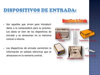 

Son aquellos que sirven para introducir
datos a la computadora para su proceso.
Los datos se leen de los dispositivos de

entrada y se almacenan en la memoria
central o interna.



Los dispositivos de entrada convierten la

información en señales eléctricas que se
almacenan en la memoria central.

 