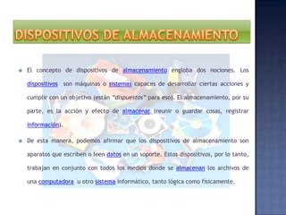 

El concepto de dispositivos de almacenamiento engloba dos nociones. Los
dispositivos son máquinas o sistemas capaces de desarrollar ciertas acciones y
cumplir con un objetivo (están “dispuestos” para eso). El almacenamiento, por su
parte, es la acción y efecto de almacenar (reunir o guardar cosas, registrar
información).



De esta manera, podemos afirmar que los dispositivos de almacenamiento son
aparatos que escriben o leen datos en un soporte. Estos dispositivos, por lo tanto,
trabajan en conjunto con todos los medios donde se almacenan los archivos de
una computadora u otro sistema informático, tanto lógica como físicamente.

 