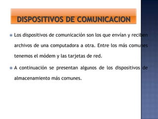 

Los dispositivos de comunicación son los que envían y reciben
archivos de una computadora a otra. Entre los más comunes
tenemos el módem y las tarjetas de red.



A continuación se presentan algunos de los dispositivos de
almacenamiento más comunes.

 