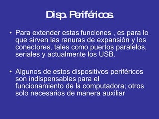 Disp. Periféricos. Para extender estas funciones , es para lo que sirven las ranuras de expansión y los conectores, tales como puertos paralelos, seriales y actualmente los USB. Algunos de estos dispositivos periféricos son indispensables para el funcionamiento de la computadora; otros solo necesarios de manera auxiliar 