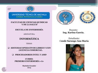 UNIVERSIDAD TÉCNICA DE MACHALA
Calidad, Pertinencia y Calidez

FACULTAD DE CIENCIAS QUIMICAS
Y DE LA SALUD
ESCUELA DE ENFERMERÍA
ASIGNATURA:

INFORMÁTICA
TEMAS:

 SISTEMAS OPERATIVOS LIBRES Y CON
LICENCIA COMERCIAL.
 PROCESADORES INTEL Y AMD
CURSO:
PRIMERO ENFERMERÍA «A»
Machala-Ecuador
2013

Docente:
Ing. Karina García.
Estudiante:
Conde Sarango Ana María

 