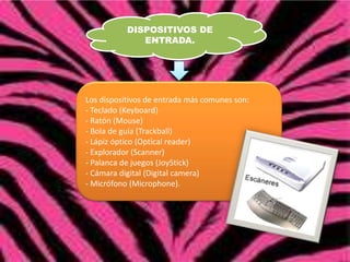 DISPOSITIVOS DE
ENTRADA.

Los dispositivos de entrada más comunes son:
- Teclado (Keyboard)
- Ratón (Mouse)
- Bola de guía (Trackball)
- Lápiz óptico (Optical reader)
- Explorador (Scanner)
- Palanca de juegos (JoyStick)
- Cámara digital (Digital camera)
- Micrófono (Microphone).

 