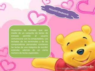 Dispositivo de entrada, que por
medio de un conjunto de teclas de
entrada
permite
al
usuario
comunicarse con la computadora. Los
teclados de las terminales y de las
computadoras personales contienen
las teclas de una máquina de escribir
estándar, además de un cierto
número de teclas especiales.

 