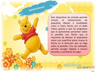 Este dispositivo de entrada permite
simular
el
señalamiento
de
pequeños dibujos o localidades
como si fuera hecho con el dedo
índice, gracias a que los programas
que lo aprovechan presentan sobre
la pantalla una flecha que al
momento de deslizar el dispositivo
sobre una superficie plana mueve la
flecha en la dirección que se haga
sobre la pantalla. Una vez señalado,
permite escoger objetos e incluso
tomarlos y cambiarlos de lugar.

 