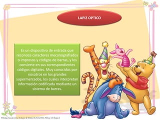 LAPIZ OPTICO

Es un dispositivo de entrada que
reconoce caracteres mecanografiados
o impresos y códigos de barras, y los
convierte en sus correspondientes
códigos digitales. Muy conocidos por
nosotros en los grandes
supermercados, los cuales interpretan
información codificada mediante un
sistema de barras.

 