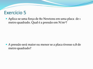 Exercício 5
 Aplica-se uma força de 80 Newtons em uma placa de 1
metro quadrado. Qual é a pressão em N/m2?
 A pressão será maior ou menor se a placa tivesse 0,8 de
metro quadrado?
 