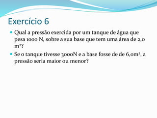 Exercício 6
 Qual a pressão exercida por um tanque de água que
pesa 1000 N, sobre a sua base que tem uma área de 2,0
m2?
 Se o tanque tivesse 3000N e a base fosse de de 6,0m2, a
pressão seria maior ou menor?
 