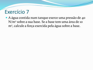 Exercício 7
 A água contida num tanque exerce uma pressão de 40
N/m2 sobre a sua base. Se a base tem uma área de 10
m2, calcule a força exercida pela água sobre a base.
 