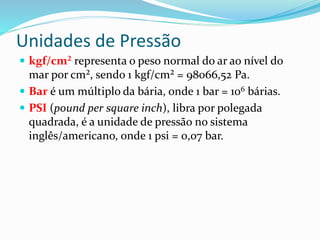 Unidades de Pressão
 kgf/cm² representa o peso normal do ar ao nível do
mar por cm², sendo 1 kgf/cm² = 98066,52 Pa.
 Bar é um múltiplo da bária, onde 1 bar = 106 bárias.
 PSI (pound per square inch), libra por polegada
quadrada, é a unidade de pressão no sistema
inglês/americano, onde 1 psi = 0,07 bar.
 