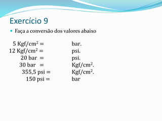 Exercício 9
 Faça a conversão dos valores abaixo
5 Kgf/cm2 = bar.
12 Kgf/cm2 = psi.
20 bar = psi.
30 bar = Kgf/cm2.
355,5 psi = Kgf/cm2.
150 psi = bar
 