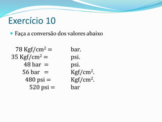 Exercício 10
 Faça a conversão dos valores abaixo
78 Kgf/cm2 = bar.
35 Kgf/cm2 = psi.
48 bar = psi.
56 bar = Kgf/cm2.
480 psi = Kgf/cm2.
520 psi = bar
 
