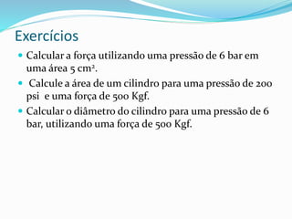 Exercícios
 Calcular a força utilizando uma pressão de 6 bar em
uma área 5 cm2.
 Calcule a área de um cilindro para uma pressão de 200
psi e uma força de 500 Kgf.
 Calcular o diâmetro do cilindro para uma pressão de 6
bar, utilizando uma força de 500 Kgf.
 