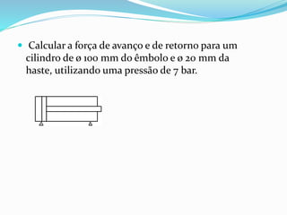  Calcular a força de avanço e de retorno para um
cilindro de ø 100 mm do êmbolo e ø 20 mm da
haste, utilizando uma pressão de 7 bar.
 