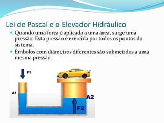 Lei de Pascal e o Elevador Hidráulico
 Quando uma força é aplicada a uma área, surge uma
pressão. Esta pressão é exercida por todos os pontos do
sistema.
 Êmbolos com diâmetros diferentes são submetidos a uma
mesma pressão.
 