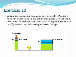 Exercício 10
 Calcule a pressão de um sistema de dois pistões P1 e P2 onde o
raio de P1 é 3 cm e o de P2 é 10 cm. Sobre o pistão 1, coloca-se um
peso de 80Kgf. Verifique se P2 será capaz de erguer um veículo de
1000Kg e converta os valores de pressão em Bar e psi.
 
