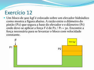 Exercício 12
 Um bloco de 900 kgf é colocado sobre um elevador hidráulico
como mostra a figura abaixo. A razão entre o diâmetro do
pistão (P2) que segura a base do elevador e o diâmetro (P1)
onde deve-se aplicar a força F é de P2 / P1 = 30. Encontre a
força necessária para se levantar o bloco com velocidade
constante.
 